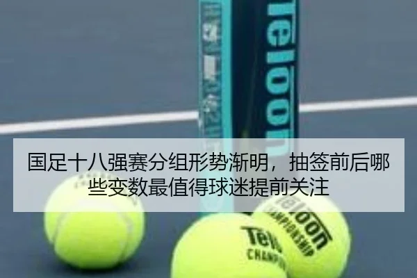国足十八强赛分组形势渐明，抽签前后哪些变数最值得球迷提前关注（kaiyun）